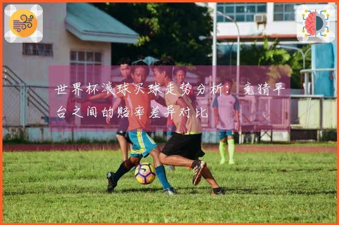 世界杯滚球买球走势分析：竞猜平台之间的赔率差异对比