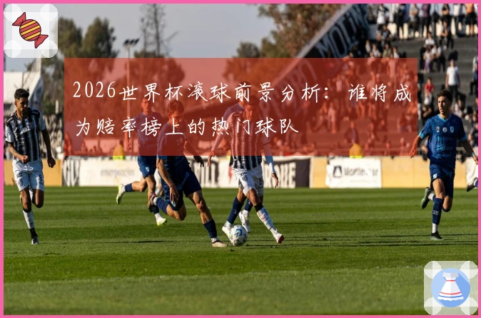 2026世界杯滚球前景分析：谁将成为赔率榜上的热门球队