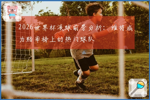 2026世界杯滚球前景分析：谁将成为赔率榜上的热门球队