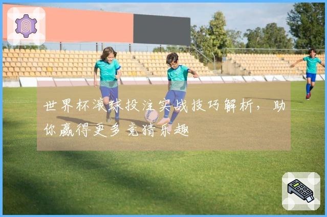 世界杯滚球投注实战技巧解析，助你赢得更多竞猜乐趣