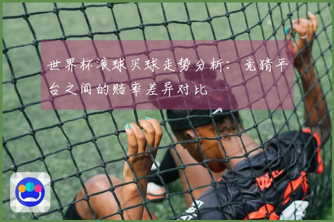 世界杯滚球买球走势分析：竞猜平台之间的赔率差异对比