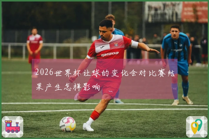 2026世界杯让球的变化会对比赛结果产生怎样影响