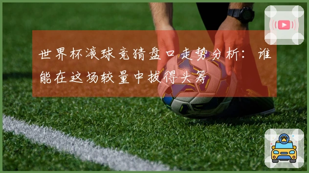 世界杯滚球竞猜盘口走势分析：谁能在这场较量中拔得头筹